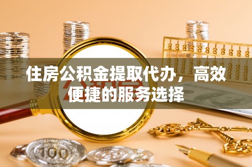 惠山住房公积金提取代办，高效便捷的服务选择