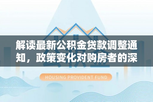 惠山解读最新公积金贷款调整通知，政策变化对购房者的深远影响